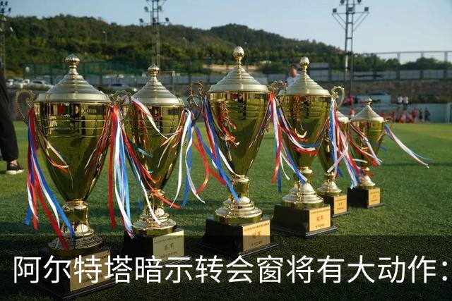 阿尔特塔暗示转会窗将有大动作：我厂6850万投入 对手们豪掷近8.5亿